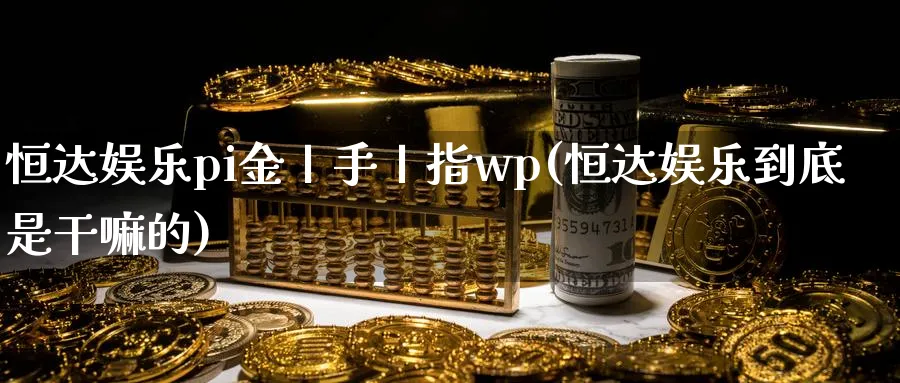 恒达娱乐pi金丨手丨指wp(恒达娱乐到底是)_https://www.hougads.com_恒指直播室_第1张