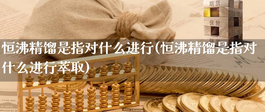 恒沸精馏是指对什么进行(恒沸精馏是指对什么进行萃取)_https://www.hougads.com_恒指期货_第1张