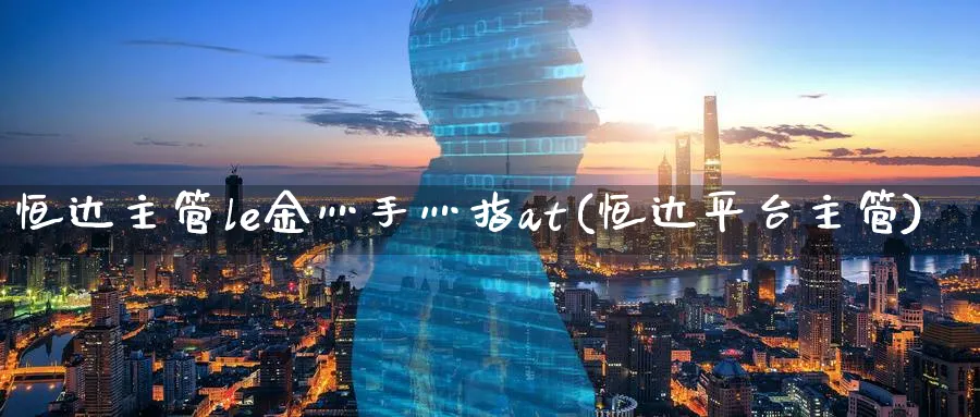 恒达主管le金灬手灬指at(恒达平台主管)_https://www.hougads.com_恒指期货_第1张