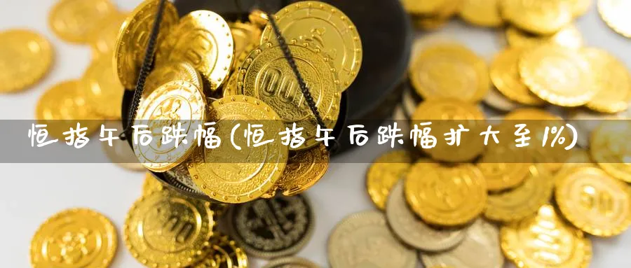 恒指午后跌幅(恒指午后跌幅扩大至1%)_https://www.hougads.com_恒指直播室_第1张