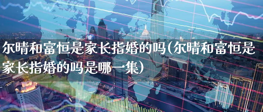 尔晴和富恒是家长指婚的吗(尔晴和富恒是家长指婚的吗是哪一集)_https://www.hougads.com_恒指学院_第1张